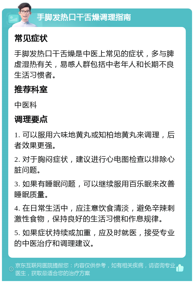 手脚发热口干舌燥调理指南 常见症状 手脚发热口干舌燥是中医上常见的症状，多与脾虚湿热有关，易感人群包括中老年人和长期不良生活习惯者。 推荐科室 中医科 调理要点 1. 可以服用六味地黄丸或知柏地黄丸来调理，后者效果更强。 2. 对于胸闷症状，建议进行心电图检查以排除心脏问题。 3. 如果有睡眠问题，可以继续服用百乐眠来改善睡眠质量。 4. 在日常生活中，应注意饮食清淡，避免辛辣刺激性食物，保持良好的生活习惯和作息规律。 5. 如果症状持续或加重，应及时就医，接受专业的中医治疗和调理建议。