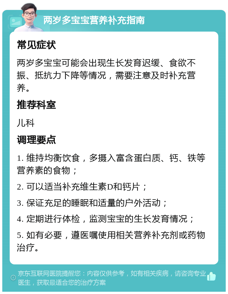 两岁多宝宝营养补充指南 常见症状 两岁多宝宝可能会出现生长发育迟缓、食欲不振、抵抗力下降等情况，需要注意及时补充营养。 推荐科室 儿科 调理要点 1. 维持均衡饮食，多摄入富含蛋白质、钙、铁等营养素的食物； 2. 可以适当补充维生素D和钙片； 3. 保证充足的睡眠和适量的户外活动； 4. 定期进行体检，监测宝宝的生长发育情况； 5. 如有必要，遵医嘱使用相关营养补充剂或药物治疗。