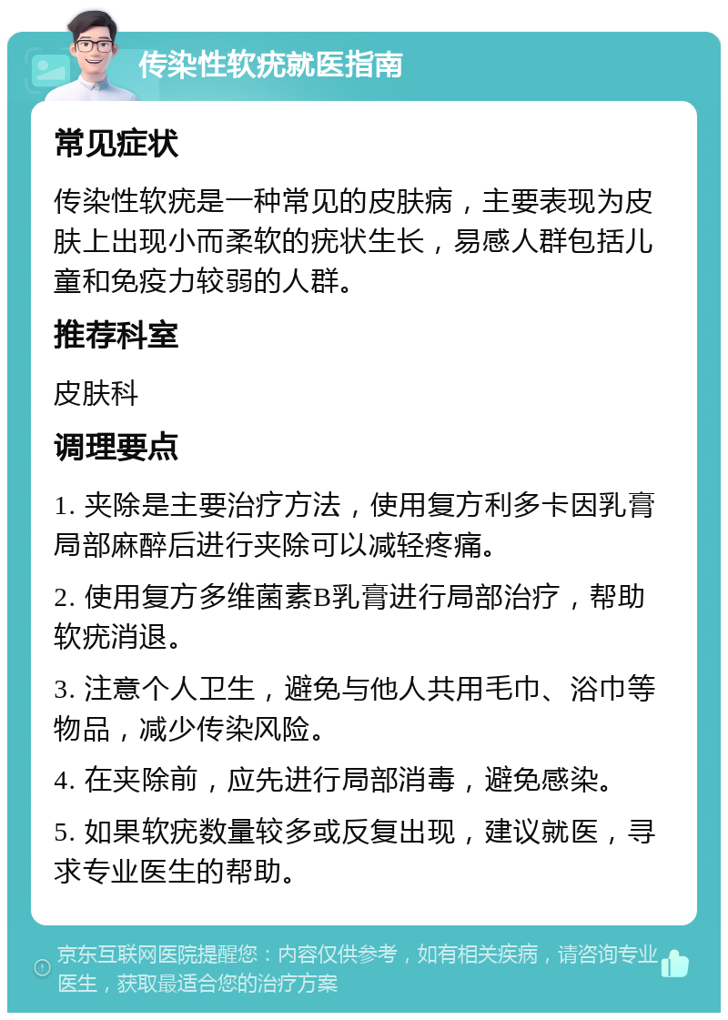 传染性软疣就医指南 常见症状 传染性软疣是一种常见的皮肤病，主要表现为皮肤上出现小而柔软的疣状生长，易感人群包括儿童和免疫力较弱的人群。 推荐科室 皮肤科 调理要点 1. 夹除是主要治疗方法，使用复方利多卡因乳膏局部麻醉后进行夹除可以减轻疼痛。 2. 使用复方多维菌素B乳膏进行局部治疗，帮助软疣消退。 3. 注意个人卫生，避免与他人共用毛巾、浴巾等物品，减少传染风险。 4. 在夹除前，应先进行局部消毒，避免感染。 5. 如果软疣数量较多或反复出现，建议就医，寻求专业医生的帮助。