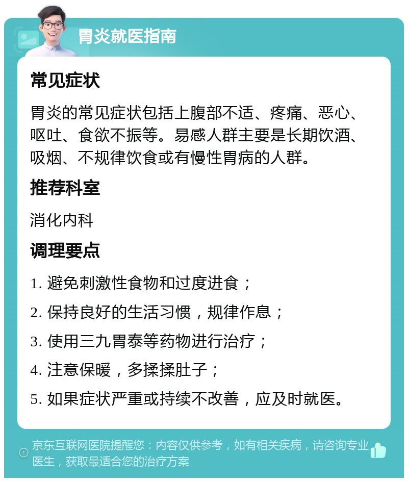 胃炎就医指南 常见症状 胃炎的常见症状包括上腹部不适、疼痛、恶心、呕吐、食欲不振等。易感人群主要是长期饮酒、吸烟、不规律饮食或有慢性胃病的人群。 推荐科室 消化内科 调理要点 1. 避免刺激性食物和过度进食； 2. 保持良好的生活习惯，规律作息； 3. 使用三九胃泰等药物进行治疗； 4. 注意保暖，多揉揉肚子； 5. 如果症状严重或持续不改善，应及时就医。