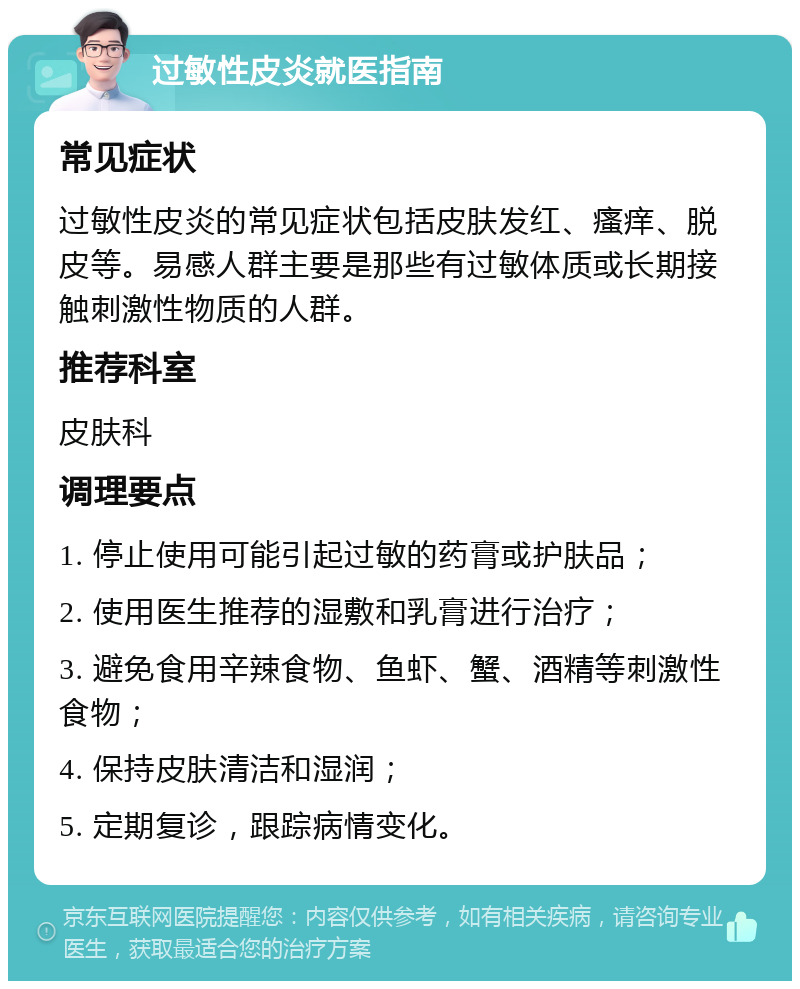 过敏性皮炎就医指南 常见症状 过敏性皮炎的常见症状包括皮肤发红、瘙痒、脱皮等。易感人群主要是那些有过敏体质或长期接触刺激性物质的人群。 推荐科室 皮肤科 调理要点 1. 停止使用可能引起过敏的药膏或护肤品； 2. 使用医生推荐的湿敷和乳膏进行治疗； 3. 避免食用辛辣食物、鱼虾、蟹、酒精等刺激性食物； 4. 保持皮肤清洁和湿润； 5. 定期复诊，跟踪病情变化。