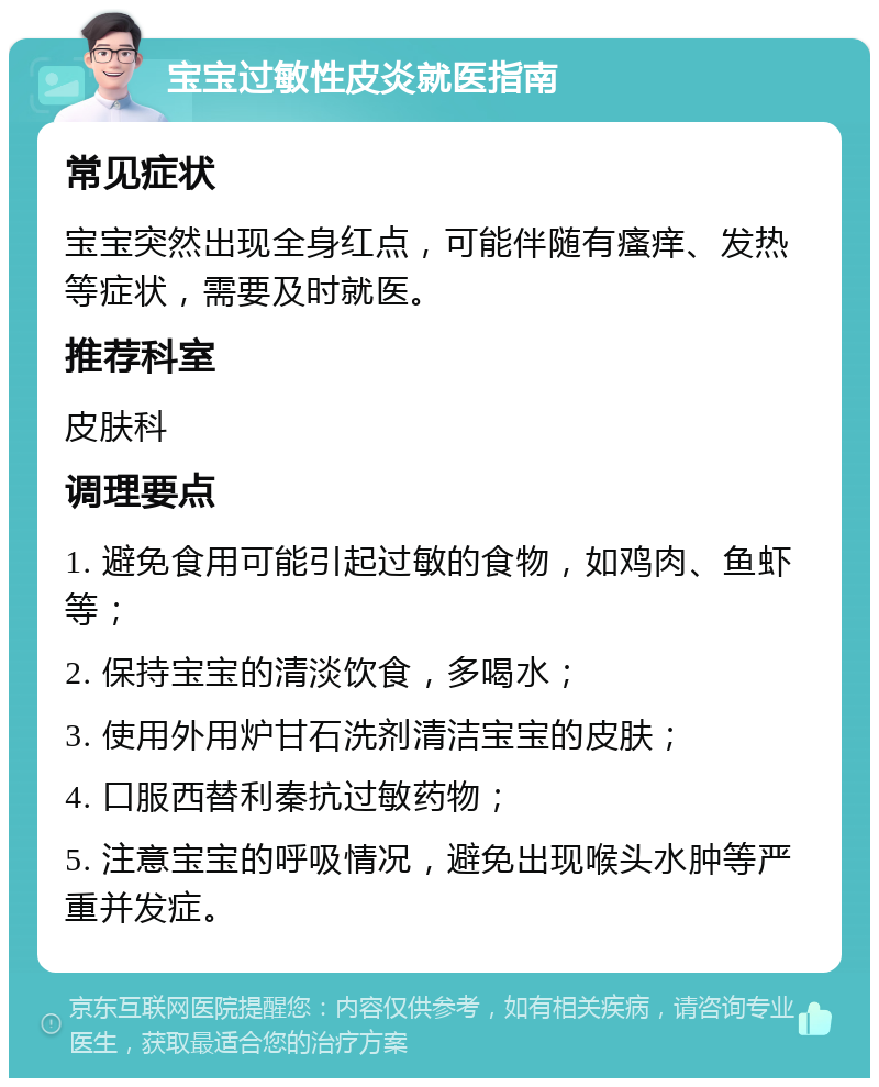 宝宝过敏性皮炎就医指南 常见症状 宝宝突然出现全身红点，可能伴随有瘙痒、发热等症状，需要及时就医。 推荐科室 皮肤科 调理要点 1. 避免食用可能引起过敏的食物，如鸡肉、鱼虾等； 2. 保持宝宝的清淡饮食，多喝水； 3. 使用外用炉甘石洗剂清洁宝宝的皮肤； 4. 口服西替利秦抗过敏药物； 5. 注意宝宝的呼吸情况，避免出现喉头水肿等严重并发症。