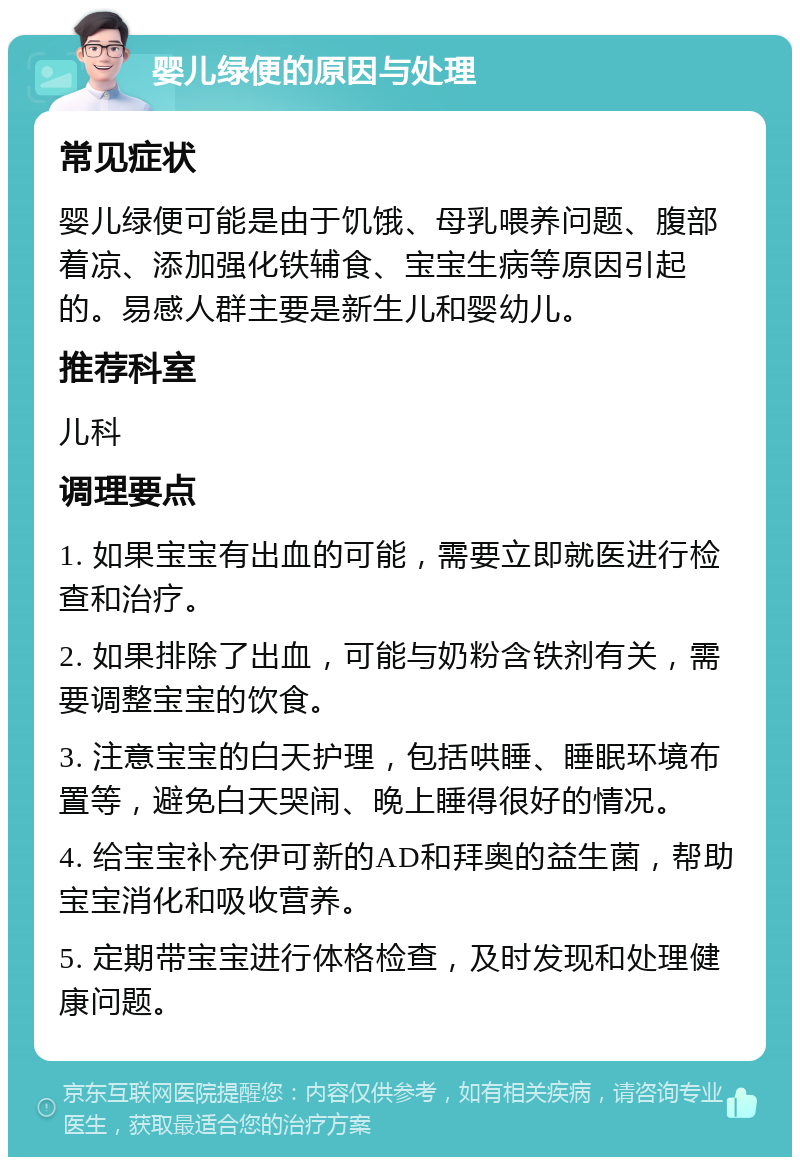 婴儿绿便的原因与处理 常见症状 婴儿绿便可能是由于饥饿、母乳喂养问题、腹部着凉、添加强化铁辅食、宝宝生病等原因引起的。易感人群主要是新生儿和婴幼儿。 推荐科室 儿科 调理要点 1. 如果宝宝有出血的可能，需要立即就医进行检查和治疗。 2. 如果排除了出血，可能与奶粉含铁剂有关，需要调整宝宝的饮食。 3. 注意宝宝的白天护理，包括哄睡、睡眠环境布置等，避免白天哭闹、晚上睡得很好的情况。 4. 给宝宝补充伊可新的AD和拜奥的益生菌，帮助宝宝消化和吸收营养。 5. 定期带宝宝进行体格检查，及时发现和处理健康问题。