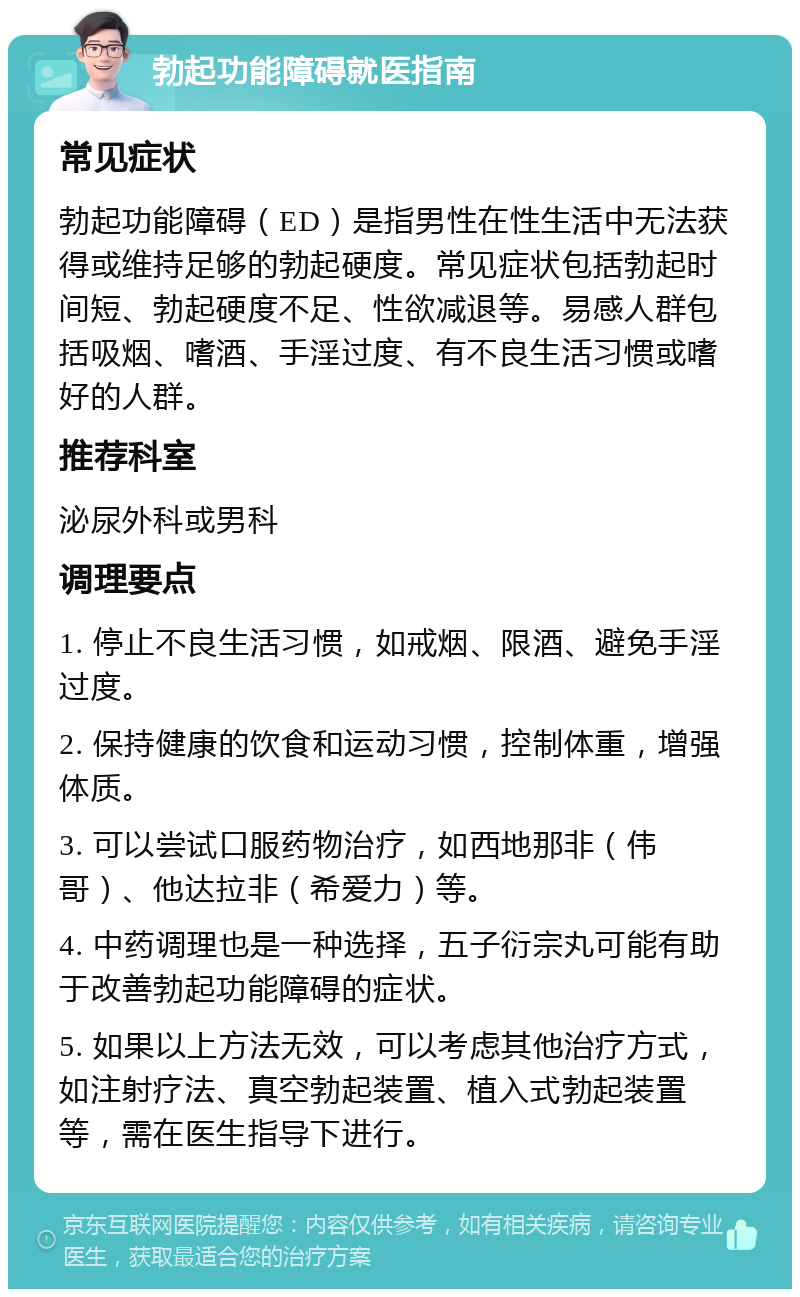 勃起功能障碍就医指南 常见症状 勃起功能障碍（ED）是指男性在性生活中无法获得或维持足够的勃起硬度。常见症状包括勃起时间短、勃起硬度不足、性欲减退等。易感人群包括吸烟、嗜酒、手淫过度、有不良生活习惯或嗜好的人群。 推荐科室 泌尿外科或男科 调理要点 1. 停止不良生活习惯，如戒烟、限酒、避免手淫过度。 2. 保持健康的饮食和运动习惯，控制体重，增强体质。 3. 可以尝试口服药物治疗，如西地那非（伟哥）、他达拉非（希爱力）等。 4. 中药调理也是一种选择，五子衍宗丸可能有助于改善勃起功能障碍的症状。 5. 如果以上方法无效，可以考虑其他治疗方式，如注射疗法、真空勃起装置、植入式勃起装置等，需在医生指导下进行。