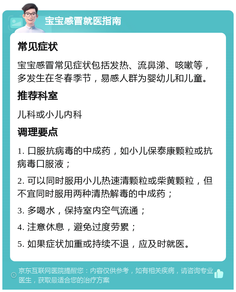 宝宝感冒就医指南 常见症状 宝宝感冒常见症状包括发热、流鼻涕、咳嗽等，多发生在冬春季节，易感人群为婴幼儿和儿童。 推荐科室 儿科或小儿内科 调理要点 1. 口服抗病毒的中成药，如小儿保泰康颗粒或抗病毒口服液； 2. 可以同时服用小儿热速清颗粒或柴黄颗粒，但不宜同时服用两种清热解毒的中成药； 3. 多喝水，保持室内空气流通； 4. 注意休息，避免过度劳累； 5. 如果症状加重或持续不退，应及时就医。