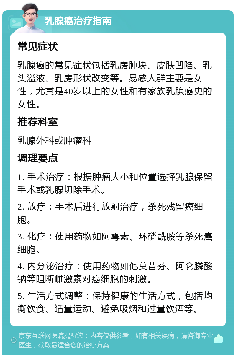 乳腺癌治疗指南 常见症状 乳腺癌的常见症状包括乳房肿块、皮肤凹陷、乳头溢液、乳房形状改变等。易感人群主要是女性，尤其是40岁以上的女性和有家族乳腺癌史的女性。 推荐科室 乳腺外科或肿瘤科 调理要点 1. 手术治疗：根据肿瘤大小和位置选择乳腺保留手术或乳腺切除手术。 2. 放疗：手术后进行放射治疗，杀死残留癌细胞。 3. 化疗：使用药物如阿霉素、环磷酰胺等杀死癌细胞。 4. 内分泌治疗：使用药物如他莫昔芬、阿仑膦酸钠等阻断雌激素对癌细胞的刺激。 5. 生活方式调整：保持健康的生活方式，包括均衡饮食、适量运动、避免吸烟和过量饮酒等。