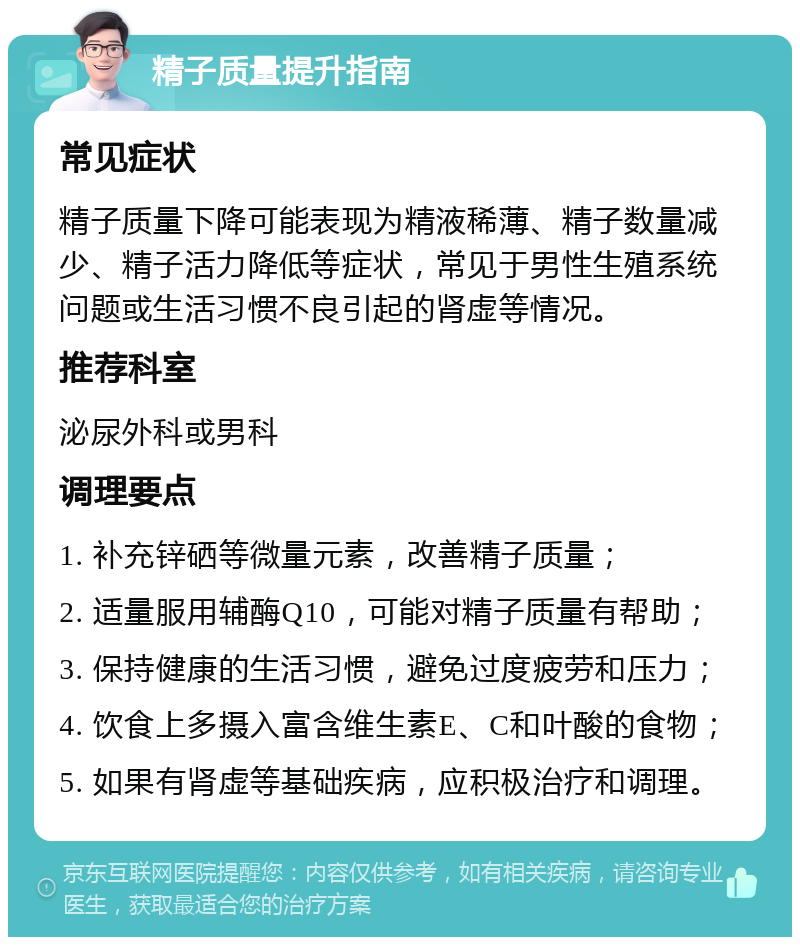 精子质量提升指南 常见症状 精子质量下降可能表现为精液稀薄、精子数量减少、精子活力降低等症状，常见于男性生殖系统问题或生活习惯不良引起的肾虚等情况。 推荐科室 泌尿外科或男科 调理要点 1. 补充锌硒等微量元素，改善精子质量； 2. 适量服用辅酶Q10，可能对精子质量有帮助； 3. 保持健康的生活习惯，避免过度疲劳和压力； 4. 饮食上多摄入富含维生素E、C和叶酸的食物； 5. 如果有肾虚等基础疾病，应积极治疗和调理。