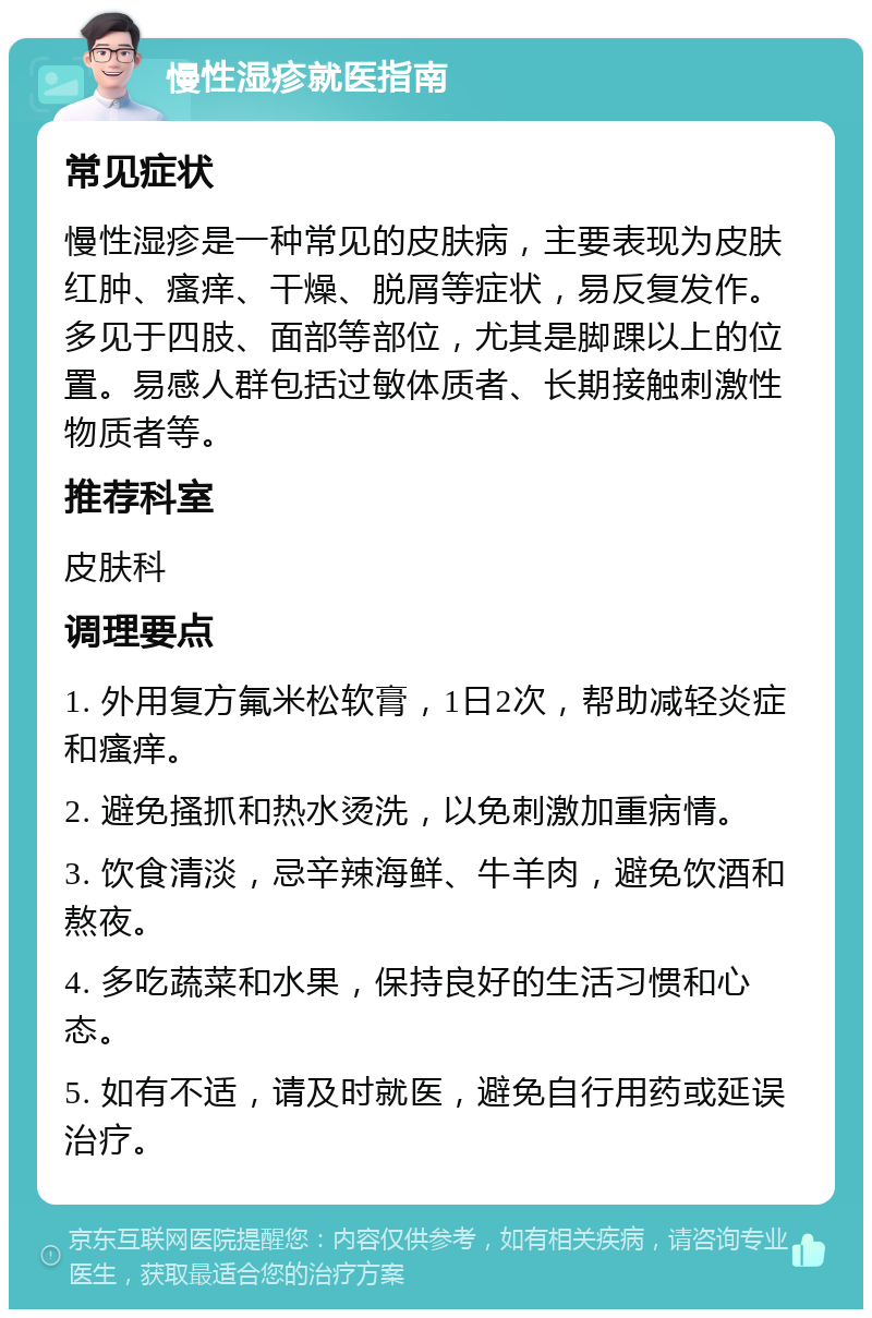 慢性湿疹就医指南 常见症状 慢性湿疹是一种常见的皮肤病，主要表现为皮肤红肿、瘙痒、干燥、脱屑等症状，易反复发作。多见于四肢、面部等部位，尤其是脚踝以上的位置。易感人群包括过敏体质者、长期接触刺激性物质者等。 推荐科室 皮肤科 调理要点 1. 外用复方氟米松软膏，1日2次，帮助减轻炎症和瘙痒。 2. 避免搔抓和热水烫洗，以免刺激加重病情。 3. 饮食清淡，忌辛辣海鲜、牛羊肉，避免饮酒和熬夜。 4. 多吃蔬菜和水果，保持良好的生活习惯和心态。 5. 如有不适，请及时就医，避免自行用药或延误治疗。