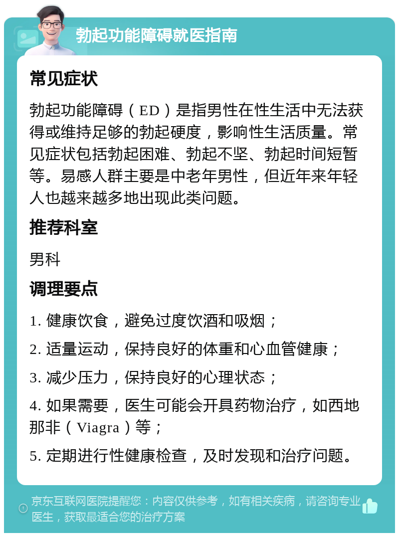 勃起功能障碍就医指南 常见症状 勃起功能障碍（ED）是指男性在性生活中无法获得或维持足够的勃起硬度，影响性生活质量。常见症状包括勃起困难、勃起不坚、勃起时间短暂等。易感人群主要是中老年男性，但近年来年轻人也越来越多地出现此类问题。 推荐科室 男科 调理要点 1. 健康饮食，避免过度饮酒和吸烟； 2. 适量运动，保持良好的体重和心血管健康； 3. 减少压力，保持良好的心理状态； 4. 如果需要，医生可能会开具药物治疗，如西地那非（Viagra）等； 5. 定期进行性健康检查，及时发现和治疗问题。