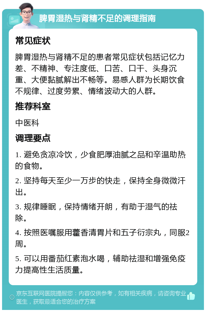 脾胃湿热与肾精不足的调理指南 常见症状 脾胃湿热与肾精不足的患者常见症状包括记忆力差、不精神、专注度低、口苦、口干、头身沉重、大便黏腻解出不畅等。易感人群为长期饮食不规律、过度劳累、情绪波动大的人群。 推荐科室 中医科 调理要点 1. 避免贪凉冷饮，少食肥厚油腻之品和辛温助热的食物。 2. 坚持每天至少一万步的快走，保持全身微微汗出。 3. 规律睡眠，保持情绪开朗，有助于湿气的祛除。 4. 按照医嘱服用藿香清胃片和五子衍宗丸，同服2周。 5. 可以用番茄红素泡水喝，辅助祛湿和增强免疫力提高性生活质量。