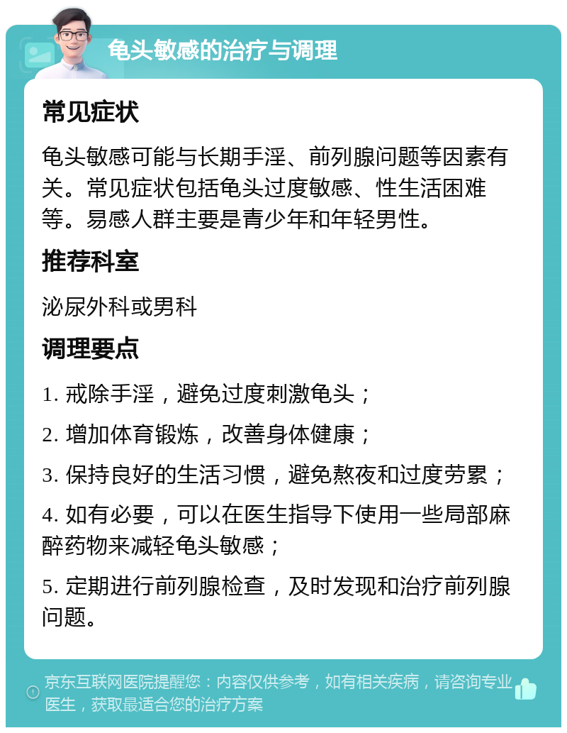 龟头敏感的治疗与调理 常见症状 龟头敏感可能与长期手淫、前列腺问题等因素有关。常见症状包括龟头过度敏感、性生活困难等。易感人群主要是青少年和年轻男性。 推荐科室 泌尿外科或男科 调理要点 1. 戒除手淫，避免过度刺激龟头； 2. 增加体育锻炼，改善身体健康； 3. 保持良好的生活习惯，避免熬夜和过度劳累； 4. 如有必要，可以在医生指导下使用一些局部麻醉药物来减轻龟头敏感； 5. 定期进行前列腺检查，及时发现和治疗前列腺问题。