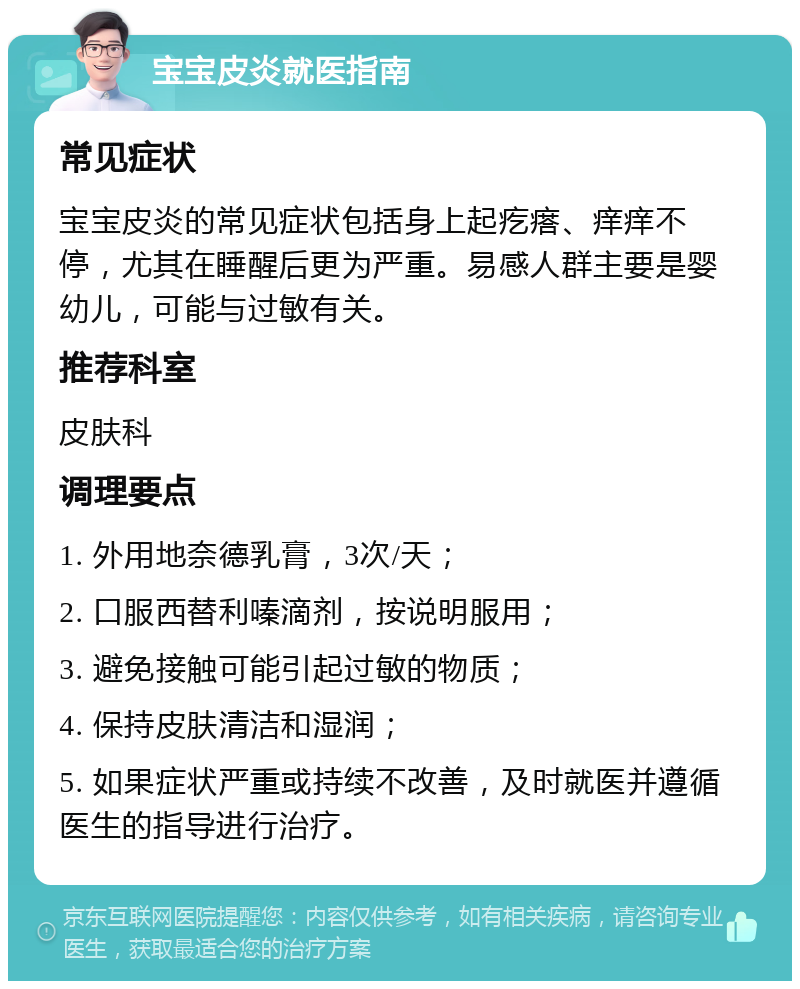 宝宝皮炎就医指南 常见症状 宝宝皮炎的常见症状包括身上起疙瘩、痒痒不停，尤其在睡醒后更为严重。易感人群主要是婴幼儿，可能与过敏有关。 推荐科室 皮肤科 调理要点 1. 外用地奈德乳膏，3次/天； 2. 口服西替利嗪滴剂，按说明服用； 3. 避免接触可能引起过敏的物质； 4. 保持皮肤清洁和湿润； 5. 如果症状严重或持续不改善，及时就医并遵循医生的指导进行治疗。