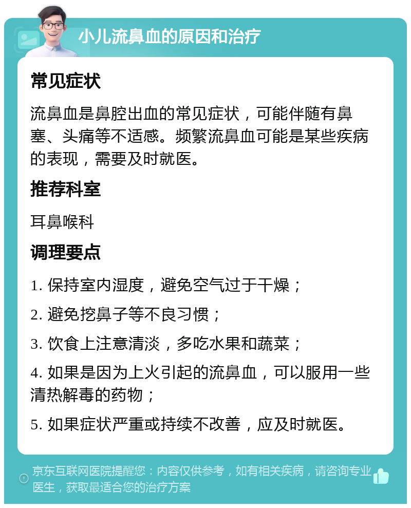 小儿流鼻血的原因和治疗 常见症状 流鼻血是鼻腔出血的常见症状，可能伴随有鼻塞、头痛等不适感。频繁流鼻血可能是某些疾病的表现，需要及时就医。 推荐科室 耳鼻喉科 调理要点 1. 保持室内湿度，避免空气过于干燥； 2. 避免挖鼻子等不良习惯； 3. 饮食上注意清淡，多吃水果和蔬菜； 4. 如果是因为上火引起的流鼻血，可以服用一些清热解毒的药物； 5. 如果症状严重或持续不改善，应及时就医。