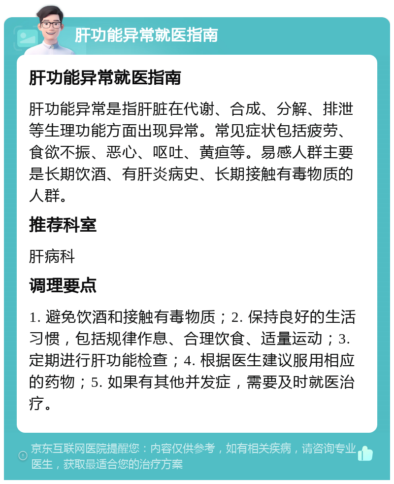 肝功能异常就医指南 肝功能异常就医指南 肝功能异常是指肝脏在代谢、合成、分解、排泄等生理功能方面出现异常。常见症状包括疲劳、食欲不振、恶心、呕吐、黄疸等。易感人群主要是长期饮酒、有肝炎病史、长期接触有毒物质的人群。 推荐科室 肝病科 调理要点 1. 避免饮酒和接触有毒物质；2. 保持良好的生活习惯，包括规律作息、合理饮食、适量运动；3. 定期进行肝功能检查；4. 根据医生建议服用相应的药物；5. 如果有其他并发症，需要及时就医治疗。