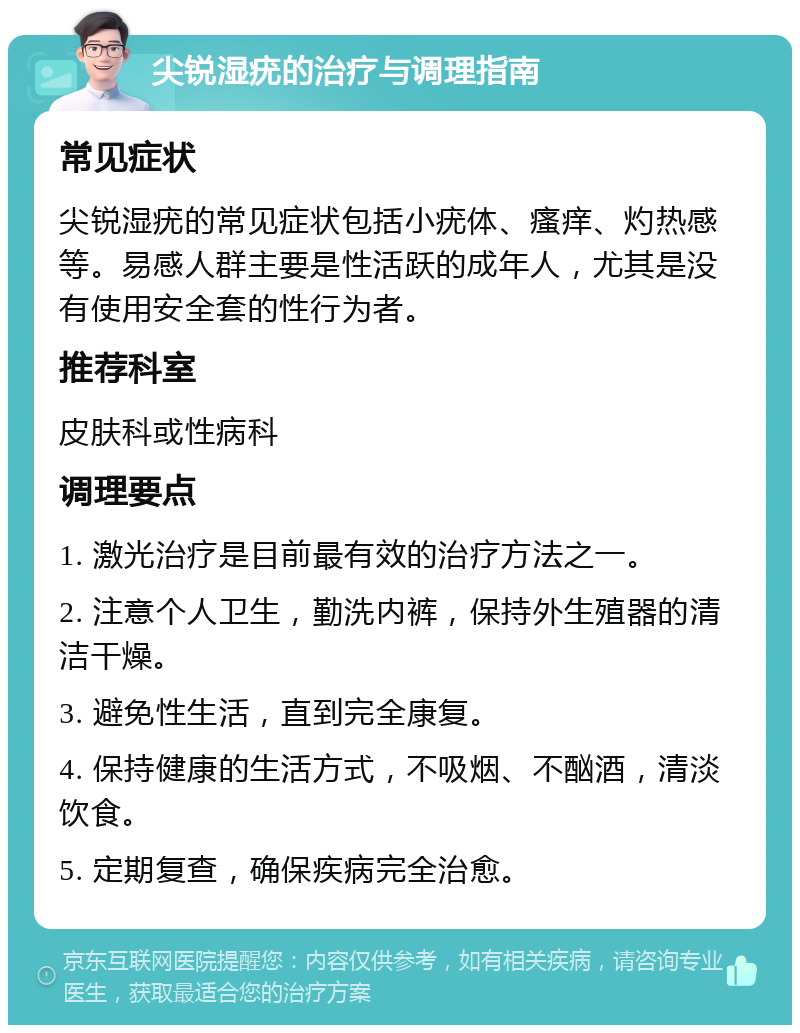 尖锐湿疣的治疗与调理指南 常见症状 尖锐湿疣的常见症状包括小疣体、瘙痒、灼热感等。易感人群主要是性活跃的成年人，尤其是没有使用安全套的性行为者。 推荐科室 皮肤科或性病科 调理要点 1. 激光治疗是目前最有效的治疗方法之一。 2. 注意个人卫生，勤洗内裤，保持外生殖器的清洁干燥。 3. 避免性生活，直到完全康复。 4. 保持健康的生活方式，不吸烟、不酗酒，清淡饮食。 5. 定期复查，确保疾病完全治愈。