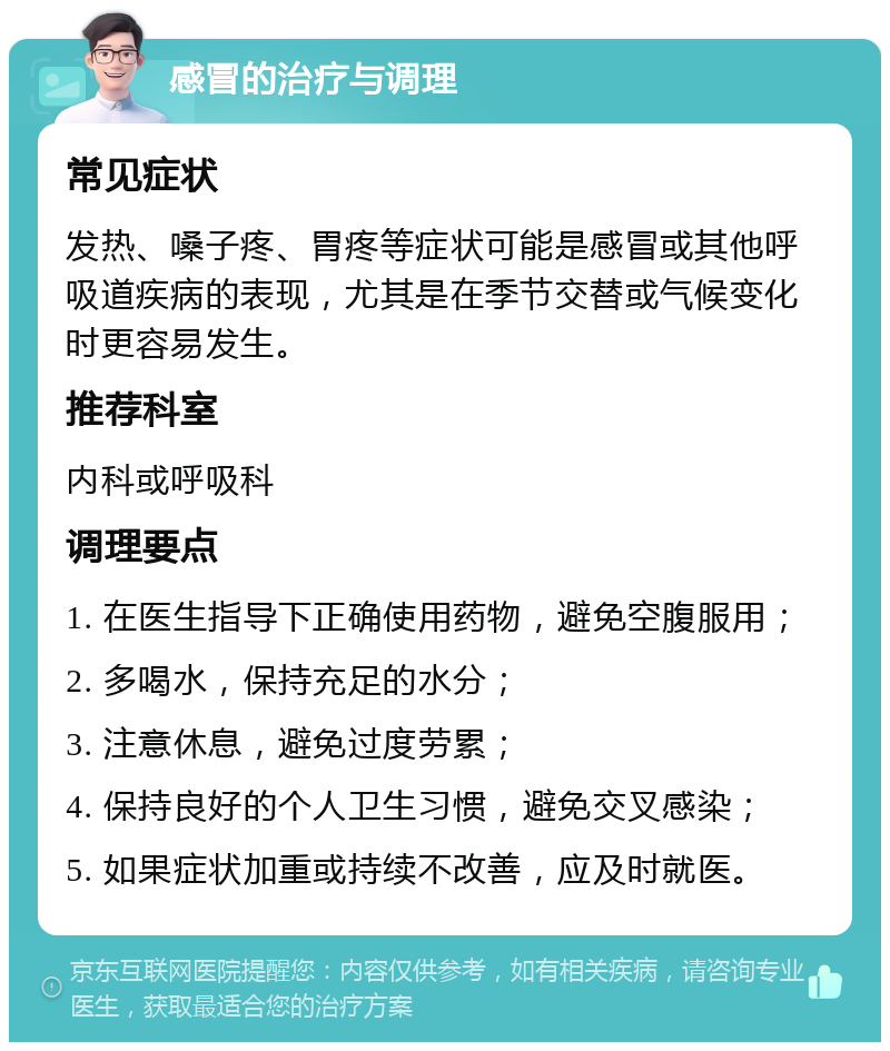 感冒的治疗与调理 常见症状 发热、嗓子疼、胃疼等症状可能是感冒或其他呼吸道疾病的表现，尤其是在季节交替或气候变化时更容易发生。 推荐科室 内科或呼吸科 调理要点 1. 在医生指导下正确使用药物，避免空腹服用； 2. 多喝水，保持充足的水分； 3. 注意休息，避免过度劳累； 4. 保持良好的个人卫生习惯，避免交叉感染； 5. 如果症状加重或持续不改善，应及时就医。