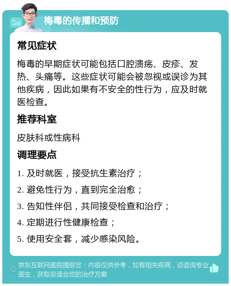 梅毒的传播和预防 常见症状 梅毒的早期症状可能包括口腔溃疡、皮疹、发热、头痛等。这些症状可能会被忽视或误诊为其他疾病，因此如果有不安全的性行为，应及时就医检查。 推荐科室 皮肤科或性病科 调理要点 1. 及时就医，接受抗生素治疗； 2. 避免性行为，直到完全治愈； 3. 告知性伴侣，共同接受检查和治疗； 4. 定期进行性健康检查； 5. 使用安全套，减少感染风险。