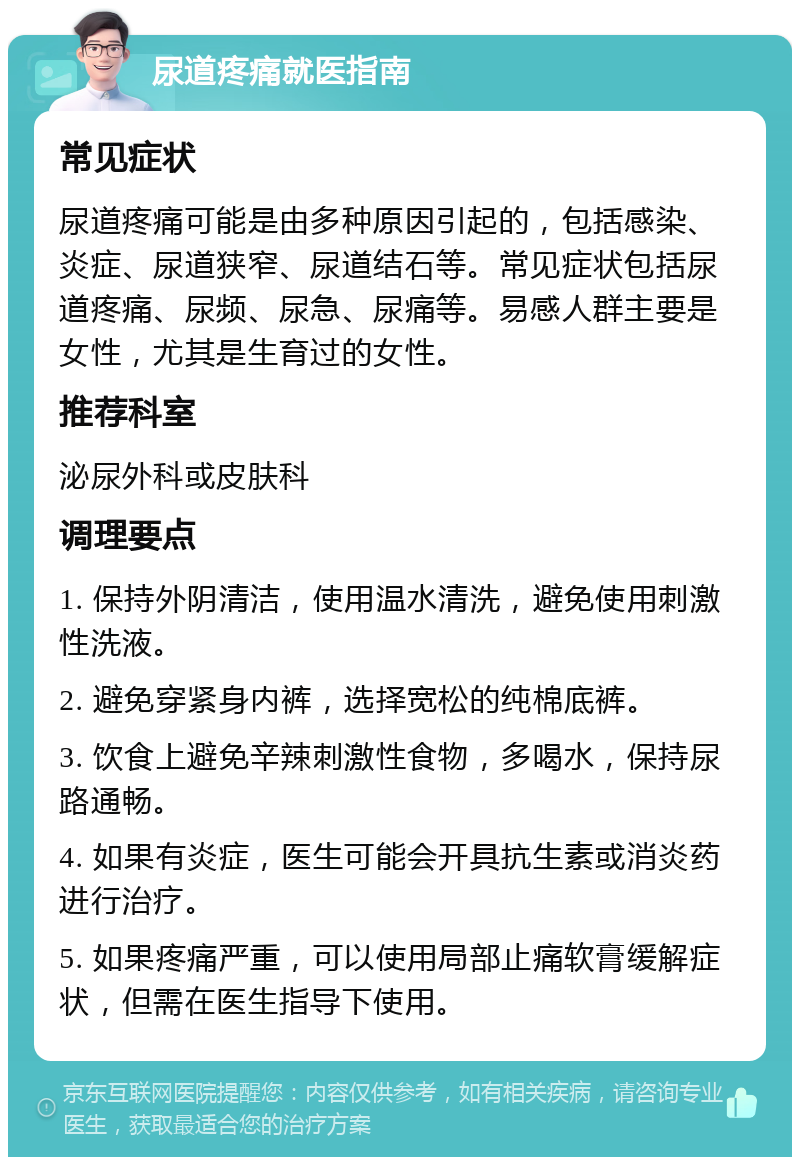 尿道疼痛就医指南 常见症状 尿道疼痛可能是由多种原因引起的，包括感染、炎症、尿道狭窄、尿道结石等。常见症状包括尿道疼痛、尿频、尿急、尿痛等。易感人群主要是女性，尤其是生育过的女性。 推荐科室 泌尿外科或皮肤科 调理要点 1. 保持外阴清洁，使用温水清洗，避免使用刺激性洗液。 2. 避免穿紧身内裤，选择宽松的纯棉底裤。 3. 饮食上避免辛辣刺激性食物，多喝水，保持尿路通畅。 4. 如果有炎症，医生可能会开具抗生素或消炎药进行治疗。 5. 如果疼痛严重，可以使用局部止痛软膏缓解症状，但需在医生指导下使用。