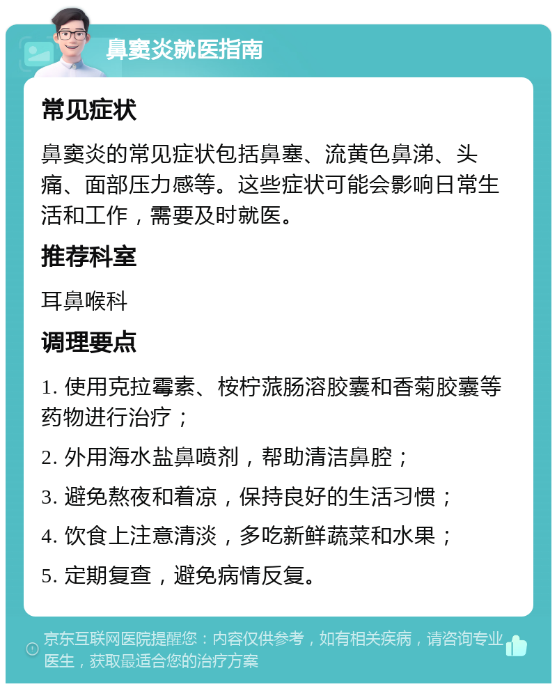 鼻窦炎就医指南 常见症状 鼻窦炎的常见症状包括鼻塞、流黄色鼻涕、头痛、面部压力感等。这些症状可能会影响日常生活和工作，需要及时就医。 推荐科室 耳鼻喉科 调理要点 1. 使用克拉霉素、桉柠蒎肠溶胶囊和香菊胶囊等药物进行治疗； 2. 外用海水盐鼻喷剂，帮助清洁鼻腔； 3. 避免熬夜和着凉，保持良好的生活习惯； 4. 饮食上注意清淡，多吃新鲜蔬菜和水果； 5. 定期复查，避免病情反复。