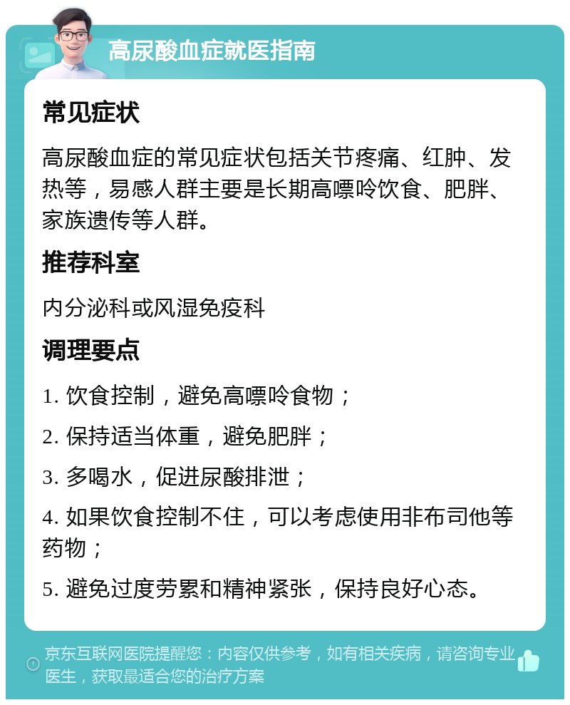 高尿酸血症就医指南 常见症状 高尿酸血症的常见症状包括关节疼痛、红肿、发热等，易感人群主要是长期高嘌呤饮食、肥胖、家族遗传等人群。 推荐科室 内分泌科或风湿免疫科 调理要点 1. 饮食控制，避免高嘌呤食物； 2. 保持适当体重，避免肥胖； 3. 多喝水，促进尿酸排泄； 4. 如果饮食控制不住，可以考虑使用非布司他等药物； 5. 避免过度劳累和精神紧张，保持良好心态。