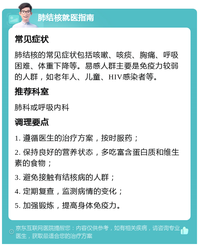 肺结核就医指南 常见症状 肺结核的常见症状包括咳嗽、咳痰、胸痛、呼吸困难、体重下降等。易感人群主要是免疫力较弱的人群，如老年人、儿童、HIV感染者等。 推荐科室 肺科或呼吸内科 调理要点 1. 遵循医生的治疗方案，按时服药； 2. 保持良好的营养状态，多吃富含蛋白质和维生素的食物； 3. 避免接触有结核病的人群； 4. 定期复查，监测病情的变化； 5. 加强锻炼，提高身体免疫力。