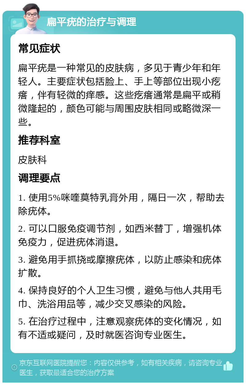 扁平疣的治疗与调理 常见症状 扁平疣是一种常见的皮肤病，多见于青少年和年轻人。主要症状包括脸上、手上等部位出现小疙瘩，伴有轻微的痒感。这些疙瘩通常是扁平或稍微隆起的，颜色可能与周围皮肤相同或略微深一些。 推荐科室 皮肤科 调理要点 1. 使用5%咪喹莫特乳膏外用，隔日一次，帮助去除疣体。 2. 可以口服免疫调节剂，如西米替丁，增强机体免疫力，促进疣体消退。 3. 避免用手抓挠或摩擦疣体，以防止感染和疣体扩散。 4. 保持良好的个人卫生习惯，避免与他人共用毛巾、洗浴用品等，减少交叉感染的风险。 5. 在治疗过程中，注意观察疣体的变化情况，如有不适或疑问，及时就医咨询专业医生。