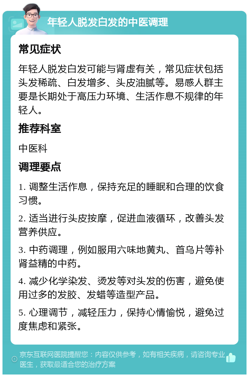 年轻人脱发白发的中医调理 常见症状 年轻人脱发白发可能与肾虚有关，常见症状包括头发稀疏、白发增多、头皮油腻等。易感人群主要是长期处于高压力环境、生活作息不规律的年轻人。 推荐科室 中医科 调理要点 1. 调整生活作息，保持充足的睡眠和合理的饮食习惯。 2. 适当进行头皮按摩，促进血液循环，改善头发营养供应。 3. 中药调理，例如服用六味地黄丸、首乌片等补肾益精的中药。 4. 减少化学染发、烫发等对头发的伤害，避免使用过多的发胶、发蜡等造型产品。 5. 心理调节，减轻压力，保持心情愉悦，避免过度焦虑和紧张。