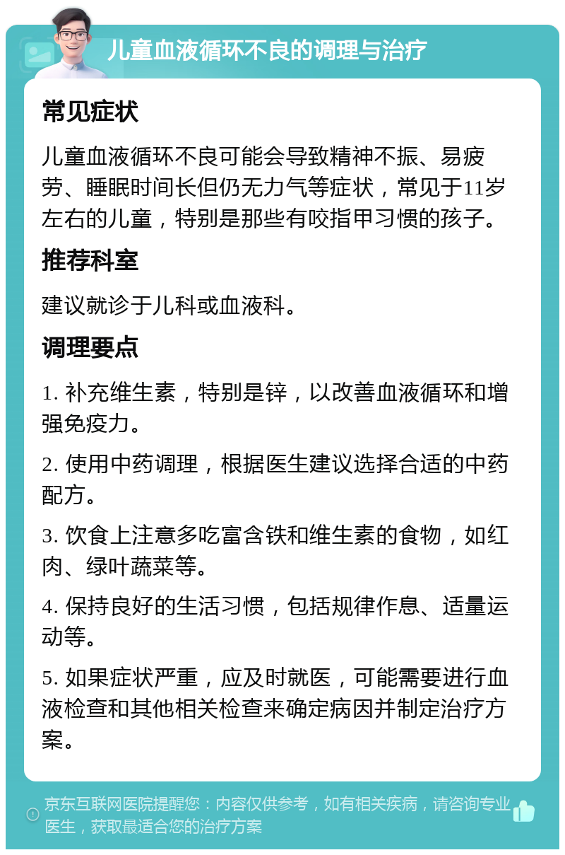 儿童血液循环不良的调理与治疗 常见症状 儿童血液循环不良可能会导致精神不振、易疲劳、睡眠时间长但仍无力气等症状，常见于11岁左右的儿童，特别是那些有咬指甲习惯的孩子。 推荐科室 建议就诊于儿科或血液科。 调理要点 1. 补充维生素，特别是锌，以改善血液循环和增强免疫力。 2. 使用中药调理，根据医生建议选择合适的中药配方。 3. 饮食上注意多吃富含铁和维生素的食物，如红肉、绿叶蔬菜等。 4. 保持良好的生活习惯，包括规律作息、适量运动等。 5. 如果症状严重，应及时就医，可能需要进行血液检查和其他相关检查来确定病因并制定治疗方案。