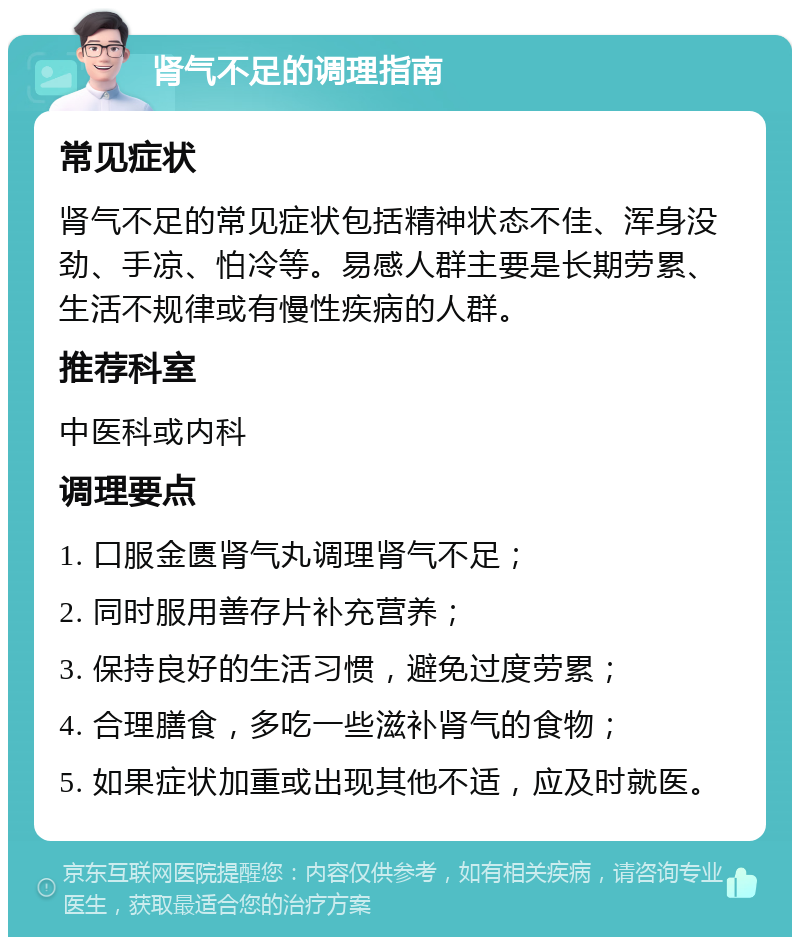 肾气不足的调理指南 常见症状 肾气不足的常见症状包括精神状态不佳、浑身没劲、手凉、怕冷等。易感人群主要是长期劳累、生活不规律或有慢性疾病的人群。 推荐科室 中医科或内科 调理要点 1. 口服金匮肾气丸调理肾气不足； 2. 同时服用善存片补充营养； 3. 保持良好的生活习惯，避免过度劳累； 4. 合理膳食，多吃一些滋补肾气的食物； 5. 如果症状加重或出现其他不适，应及时就医。