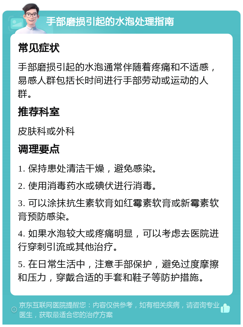 手部磨损引起的水泡处理指南 常见症状 手部磨损引起的水泡通常伴随着疼痛和不适感，易感人群包括长时间进行手部劳动或运动的人群。 推荐科室 皮肤科或外科 调理要点 1. 保持患处清洁干燥，避免感染。 2. 使用消毒药水或碘伏进行消毒。 3. 可以涂抹抗生素软膏如红霉素软膏或新霉素软膏预防感染。 4. 如果水泡较大或疼痛明显，可以考虑去医院进行穿刺引流或其他治疗。 5. 在日常生活中，注意手部保护，避免过度摩擦和压力，穿戴合适的手套和鞋子等防护措施。