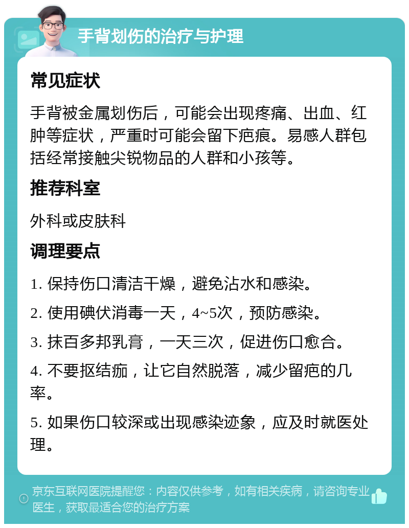 手背划伤的治疗与护理 常见症状 手背被金属划伤后，可能会出现疼痛、出血、红肿等症状，严重时可能会留下疤痕。易感人群包括经常接触尖锐物品的人群和小孩等。 推荐科室 外科或皮肤科 调理要点 1. 保持伤口清洁干燥，避免沾水和感染。 2. 使用碘伏消毒一天，4~5次，预防感染。 3. 抹百多邦乳膏，一天三次，促进伤口愈合。 4. 不要抠结痂，让它自然脱落，减少留疤的几率。 5. 如果伤口较深或出现感染迹象，应及时就医处理。