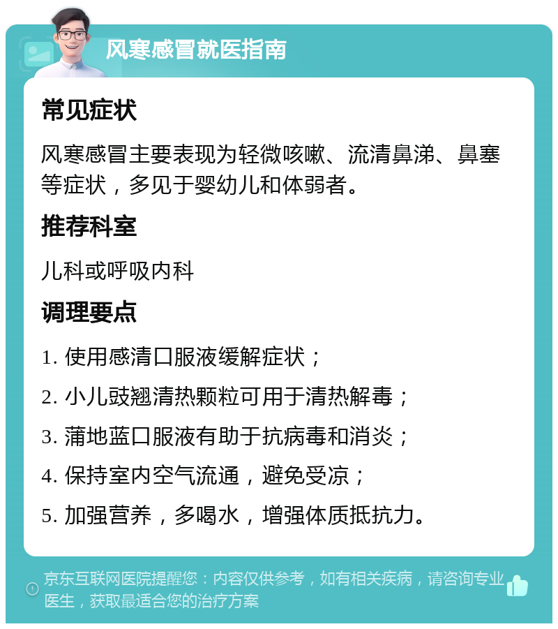 风寒感冒就医指南 常见症状 风寒感冒主要表现为轻微咳嗽、流清鼻涕、鼻塞等症状，多见于婴幼儿和体弱者。 推荐科室 儿科或呼吸内科 调理要点 1. 使用感清口服液缓解症状； 2. 小儿豉翘清热颗粒可用于清热解毒； 3. 蒲地蓝口服液有助于抗病毒和消炎； 4. 保持室内空气流通，避免受凉； 5. 加强营养，多喝水，增强体质抵抗力。