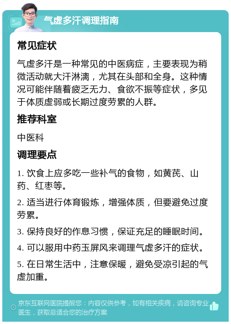 气虚多汗调理指南 常见症状 气虚多汗是一种常见的中医病症，主要表现为稍微活动就大汗淋漓，尤其在头部和全身。这种情况可能伴随着疲乏无力、食欲不振等症状，多见于体质虚弱或长期过度劳累的人群。 推荐科室 中医科 调理要点 1. 饮食上应多吃一些补气的食物，如黄芪、山药、红枣等。 2. 适当进行体育锻炼，增强体质，但要避免过度劳累。 3. 保持良好的作息习惯，保证充足的睡眠时间。 4. 可以服用中药玉屏风来调理气虚多汗的症状。 5. 在日常生活中，注意保暖，避免受凉引起的气虚加重。