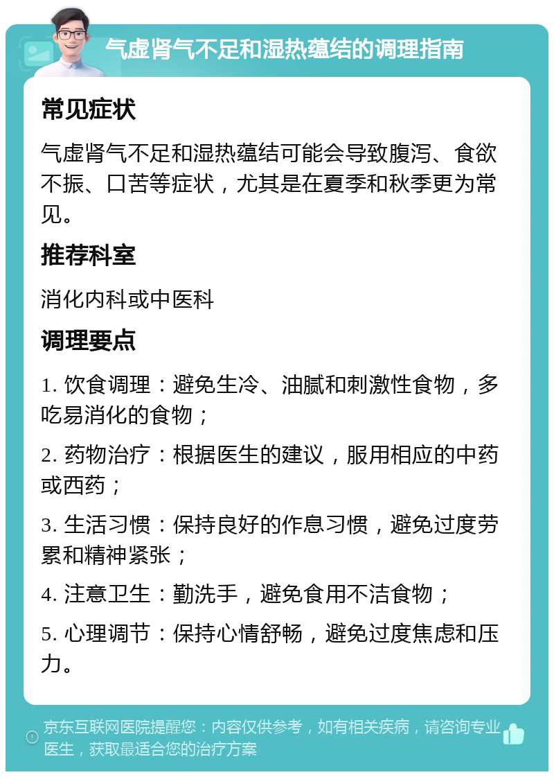 气虚肾气不足和湿热蕴结的调理指南 常见症状 气虚肾气不足和湿热蕴结可能会导致腹泻、食欲不振、口苦等症状，尤其是在夏季和秋季更为常见。 推荐科室 消化内科或中医科 调理要点 1. 饮食调理：避免生冷、油腻和刺激性食物，多吃易消化的食物； 2. 药物治疗：根据医生的建议，服用相应的中药或西药； 3. 生活习惯：保持良好的作息习惯，避免过度劳累和精神紧张； 4. 注意卫生：勤洗手，避免食用不洁食物； 5. 心理调节：保持心情舒畅，避免过度焦虑和压力。