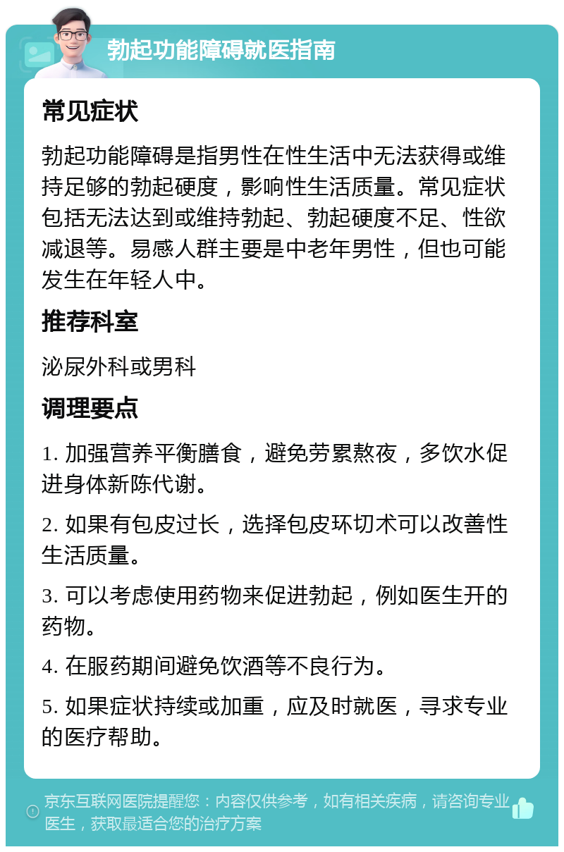 勃起功能障碍就医指南 常见症状 勃起功能障碍是指男性在性生活中无法获得或维持足够的勃起硬度，影响性生活质量。常见症状包括无法达到或维持勃起、勃起硬度不足、性欲减退等。易感人群主要是中老年男性，但也可能发生在年轻人中。 推荐科室 泌尿外科或男科 调理要点 1. 加强营养平衡膳食，避免劳累熬夜，多饮水促进身体新陈代谢。 2. 如果有包皮过长，选择包皮环切术可以改善性生活质量。 3. 可以考虑使用药物来促进勃起，例如医生开的药物。 4. 在服药期间避免饮酒等不良行为。 5. 如果症状持续或加重，应及时就医，寻求专业的医疗帮助。