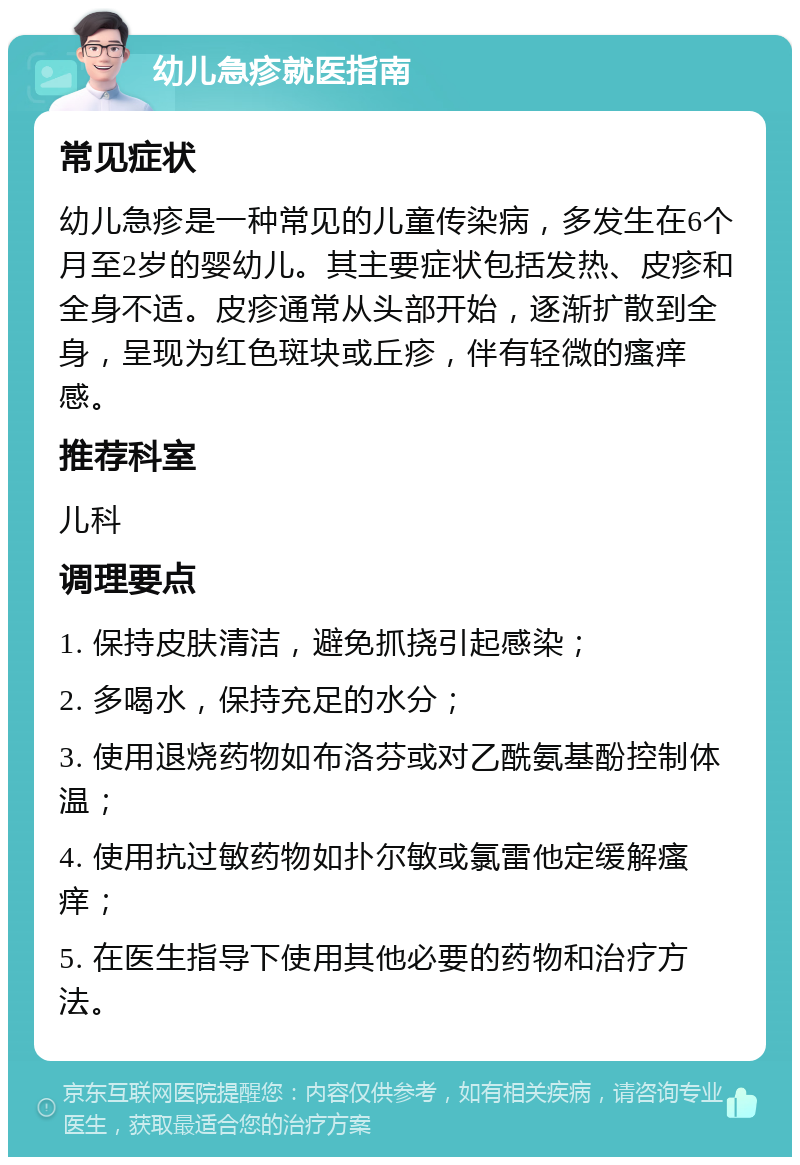 幼儿急疹就医指南 常见症状 幼儿急疹是一种常见的儿童传染病，多发生在6个月至2岁的婴幼儿。其主要症状包括发热、皮疹和全身不适。皮疹通常从头部开始，逐渐扩散到全身，呈现为红色斑块或丘疹，伴有轻微的瘙痒感。 推荐科室 儿科 调理要点 1. 保持皮肤清洁，避免抓挠引起感染； 2. 多喝水，保持充足的水分； 3. 使用退烧药物如布洛芬或对乙酰氨基酚控制体温； 4. 使用抗过敏药物如扑尔敏或氯雷他定缓解瘙痒； 5. 在医生指导下使用其他必要的药物和治疗方法。