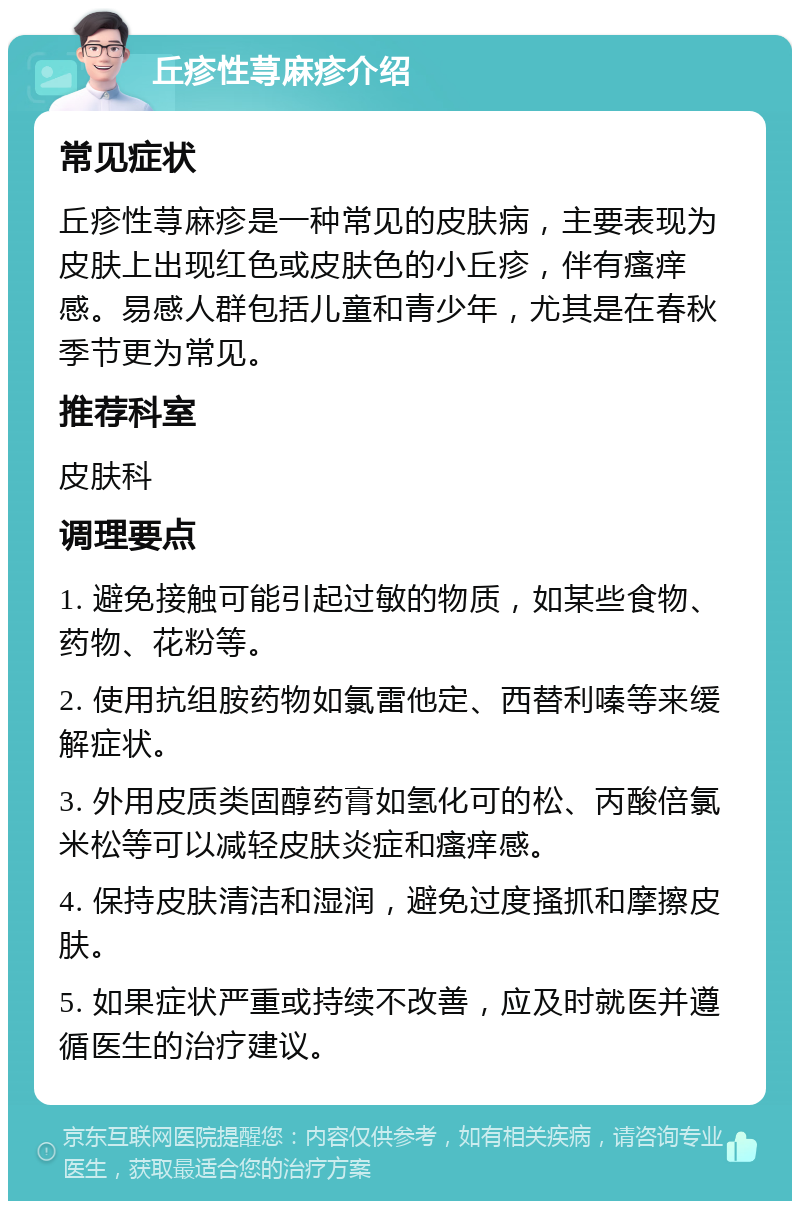 丘疹性荨麻疹介绍 常见症状 丘疹性荨麻疹是一种常见的皮肤病，主要表现为皮肤上出现红色或皮肤色的小丘疹，伴有瘙痒感。易感人群包括儿童和青少年，尤其是在春秋季节更为常见。 推荐科室 皮肤科 调理要点 1. 避免接触可能引起过敏的物质，如某些食物、药物、花粉等。 2. 使用抗组胺药物如氯雷他定、西替利嗪等来缓解症状。 3. 外用皮质类固醇药膏如氢化可的松、丙酸倍氯米松等可以减轻皮肤炎症和瘙痒感。 4. 保持皮肤清洁和湿润，避免过度搔抓和摩擦皮肤。 5. 如果症状严重或持续不改善，应及时就医并遵循医生的治疗建议。