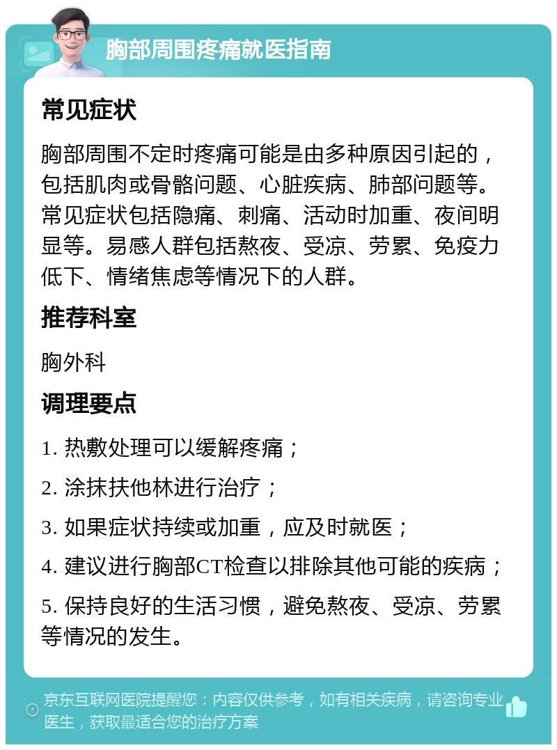 胸部周围疼痛就医指南 常见症状 胸部周围不定时疼痛可能是由多种原因引起的，包括肌肉或骨骼问题、心脏疾病、肺部问题等。常见症状包括隐痛、刺痛、活动时加重、夜间明显等。易感人群包括熬夜、受凉、劳累、免疫力低下、情绪焦虑等情况下的人群。 推荐科室 胸外科 调理要点 1. 热敷处理可以缓解疼痛； 2. 涂抹扶他林进行治疗； 3. 如果症状持续或加重，应及时就医； 4. 建议进行胸部CT检查以排除其他可能的疾病； 5. 保持良好的生活习惯，避免熬夜、受凉、劳累等情况的发生。