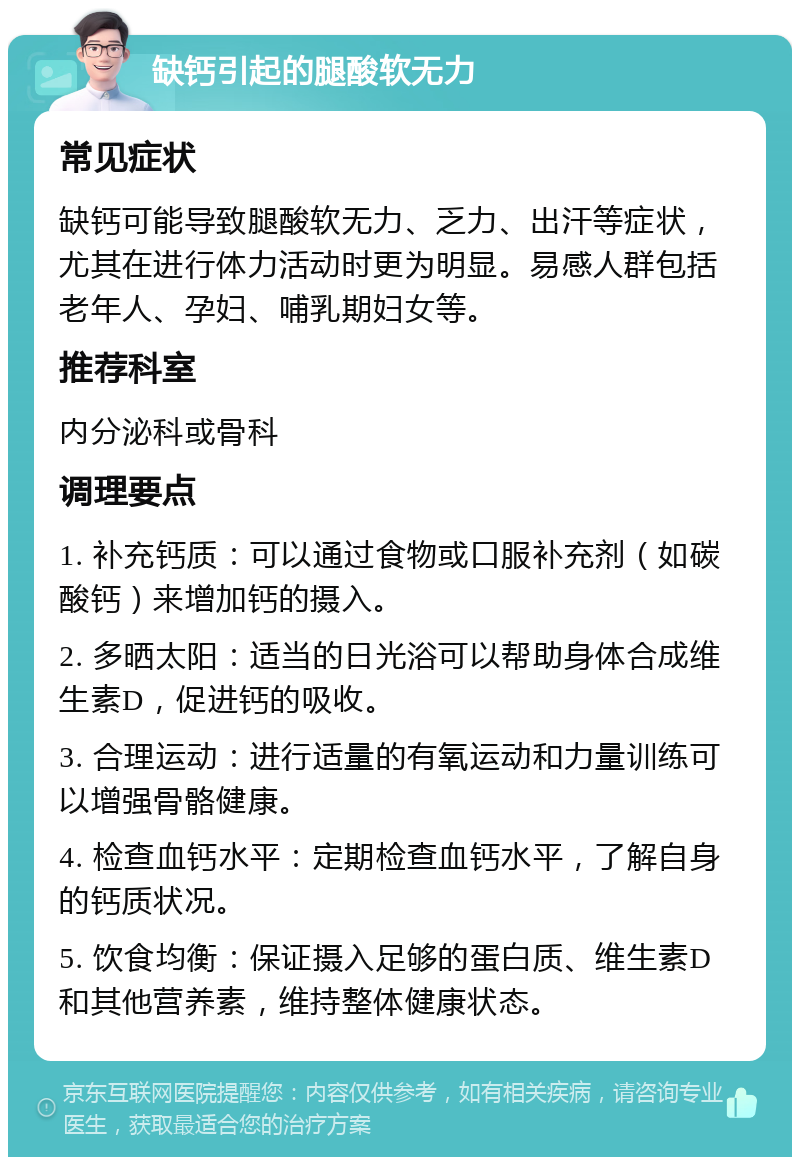 缺钙引起的腿酸软无力 常见症状 缺钙可能导致腿酸软无力、乏力、出汗等症状，尤其在进行体力活动时更为明显。易感人群包括老年人、孕妇、哺乳期妇女等。 推荐科室 内分泌科或骨科 调理要点 1. 补充钙质：可以通过食物或口服补充剂（如碳酸钙）来增加钙的摄入。 2. 多晒太阳：适当的日光浴可以帮助身体合成维生素D，促进钙的吸收。 3. 合理运动：进行适量的有氧运动和力量训练可以增强骨骼健康。 4. 检查血钙水平：定期检查血钙水平，了解自身的钙质状况。 5. 饮食均衡：保证摄入足够的蛋白质、维生素D和其他营养素，维持整体健康状态。