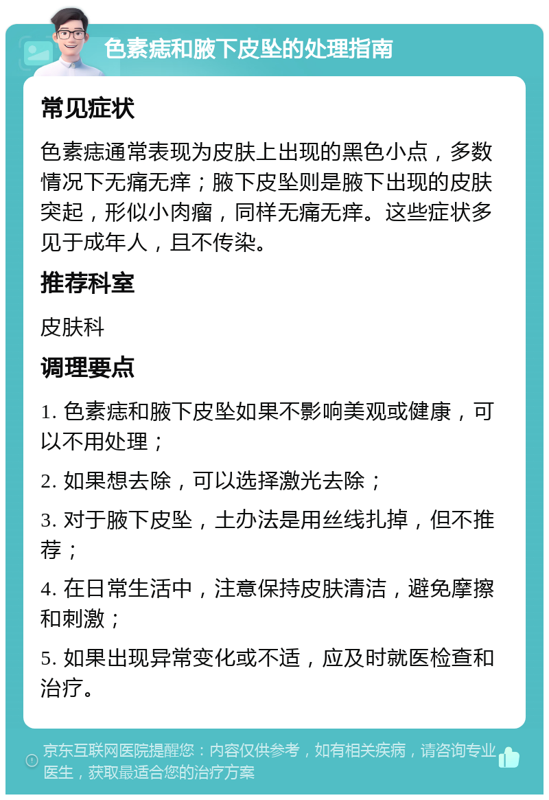 色素痣和腋下皮坠的处理指南 常见症状 色素痣通常表现为皮肤上出现的黑色小点，多数情况下无痛无痒；腋下皮坠则是腋下出现的皮肤突起，形似小肉瘤，同样无痛无痒。这些症状多见于成年人，且不传染。 推荐科室 皮肤科 调理要点 1. 色素痣和腋下皮坠如果不影响美观或健康，可以不用处理； 2. 如果想去除，可以选择激光去除； 3. 对于腋下皮坠，土办法是用丝线扎掉，但不推荐； 4. 在日常生活中，注意保持皮肤清洁，避免摩擦和刺激； 5. 如果出现异常变化或不适，应及时就医检查和治疗。