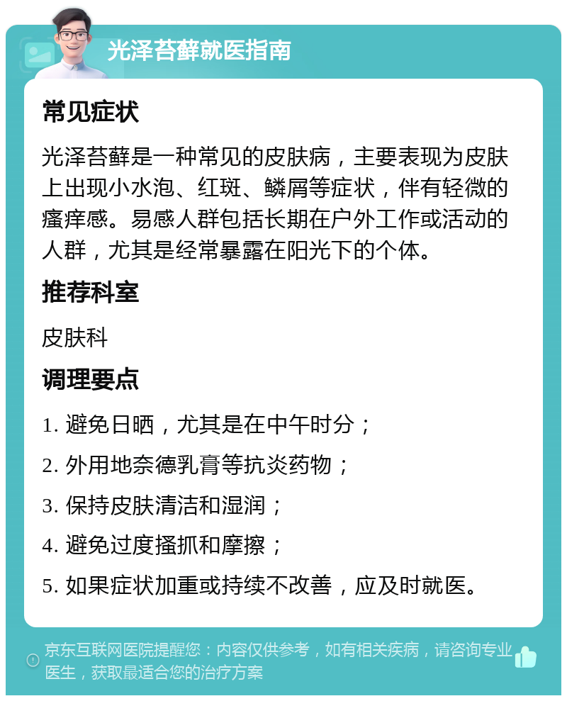 光泽苔藓就医指南 常见症状 光泽苔藓是一种常见的皮肤病，主要表现为皮肤上出现小水泡、红斑、鳞屑等症状，伴有轻微的瘙痒感。易感人群包括长期在户外工作或活动的人群，尤其是经常暴露在阳光下的个体。 推荐科室 皮肤科 调理要点 1. 避免日晒，尤其是在中午时分； 2. 外用地奈德乳膏等抗炎药物； 3. 保持皮肤清洁和湿润； 4. 避免过度搔抓和摩擦； 5. 如果症状加重或持续不改善，应及时就医。