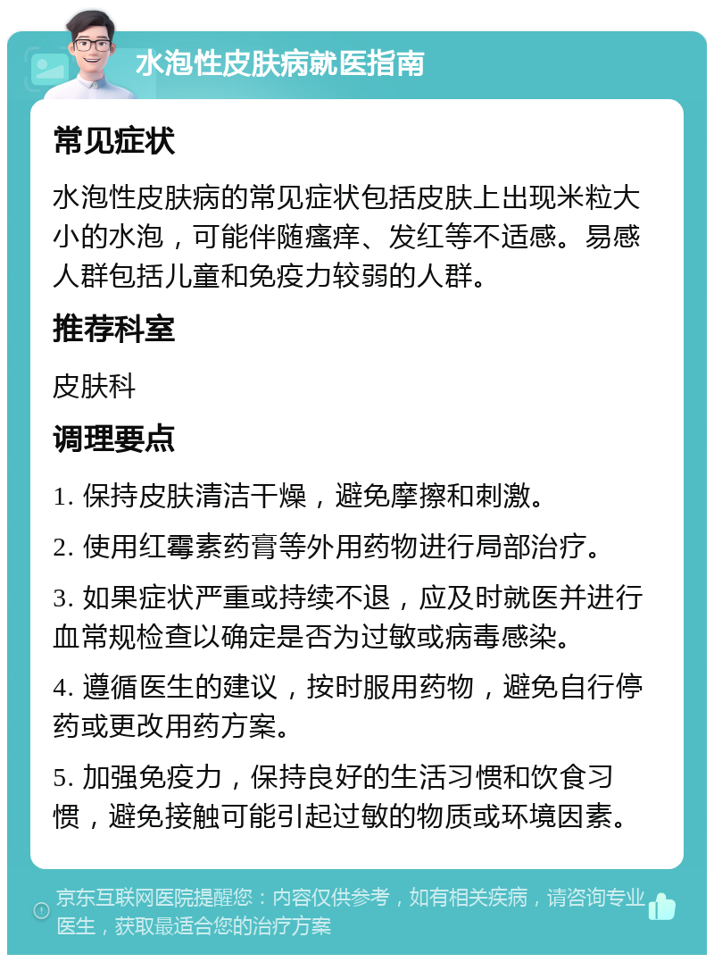 水泡性皮肤病就医指南 常见症状 水泡性皮肤病的常见症状包括皮肤上出现米粒大小的水泡，可能伴随瘙痒、发红等不适感。易感人群包括儿童和免疫力较弱的人群。 推荐科室 皮肤科 调理要点 1. 保持皮肤清洁干燥，避免摩擦和刺激。 2. 使用红霉素药膏等外用药物进行局部治疗。 3. 如果症状严重或持续不退，应及时就医并进行血常规检查以确定是否为过敏或病毒感染。 4. 遵循医生的建议，按时服用药物，避免自行停药或更改用药方案。 5. 加强免疫力，保持良好的生活习惯和饮食习惯，避免接触可能引起过敏的物质或环境因素。