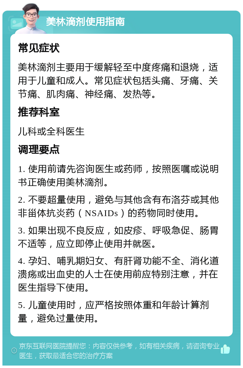 美林滴剂使用指南 常见症状 美林滴剂主要用于缓解轻至中度疼痛和退烧，适用于儿童和成人。常见症状包括头痛、牙痛、关节痛、肌肉痛、神经痛、发热等。 推荐科室 儿科或全科医生 调理要点 1. 使用前请先咨询医生或药师，按照医嘱或说明书正确使用美林滴剂。 2. 不要超量使用，避免与其他含有布洛芬或其他非甾体抗炎药（NSAIDs）的药物同时使用。 3. 如果出现不良反应，如皮疹、呼吸急促、肠胃不适等，应立即停止使用并就医。 4. 孕妇、哺乳期妇女、有肝肾功能不全、消化道溃疡或出血史的人士在使用前应特别注意，并在医生指导下使用。 5. 儿童使用时，应严格按照体重和年龄计算剂量，避免过量使用。