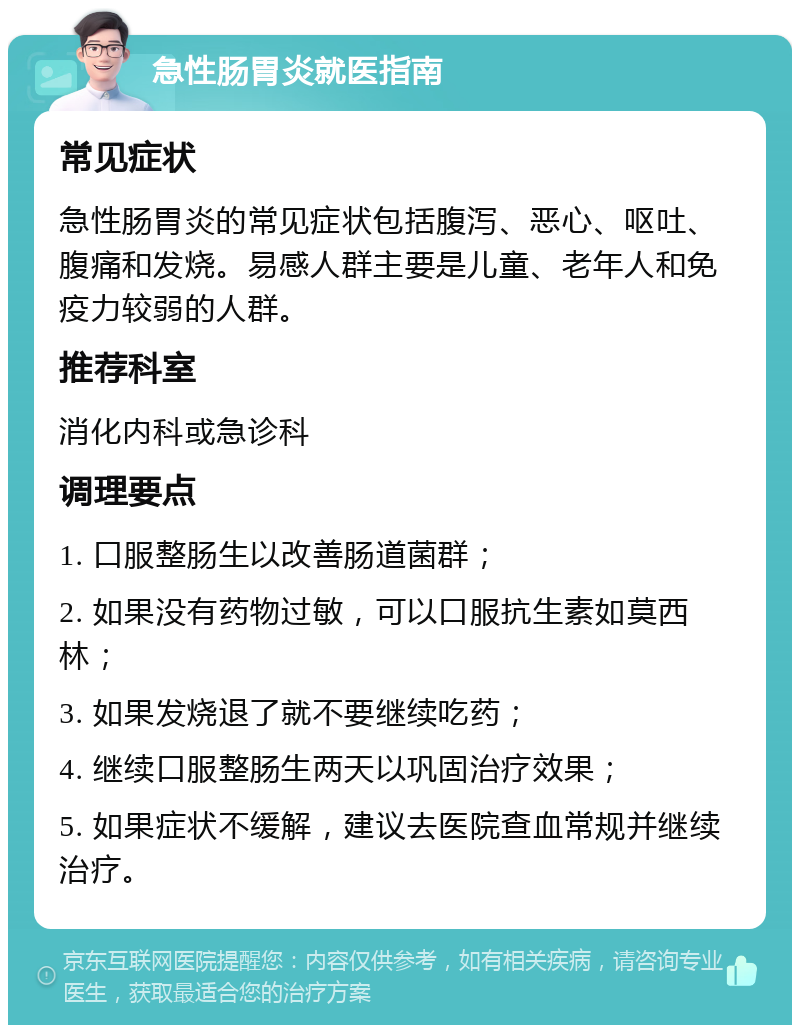 急性肠胃炎就医指南 常见症状 急性肠胃炎的常见症状包括腹泻、恶心、呕吐、腹痛和发烧。易感人群主要是儿童、老年人和免疫力较弱的人群。 推荐科室 消化内科或急诊科 调理要点 1. 口服整肠生以改善肠道菌群； 2. 如果没有药物过敏，可以口服抗生素如莫西林； 3. 如果发烧退了就不要继续吃药； 4. 继续口服整肠生两天以巩固治疗效果； 5. 如果症状不缓解，建议去医院查血常规并继续治疗。