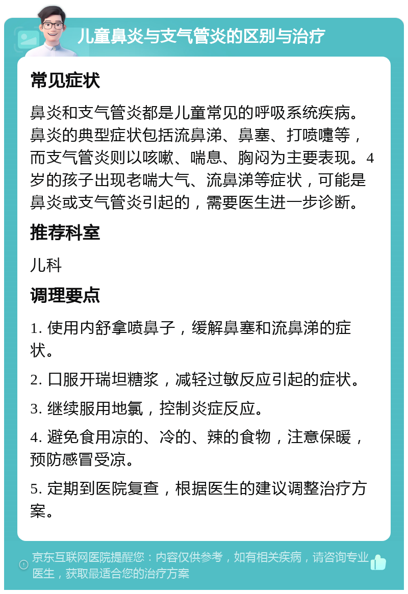 儿童鼻炎与支气管炎的区别与治疗 常见症状 鼻炎和支气管炎都是儿童常见的呼吸系统疾病。鼻炎的典型症状包括流鼻涕、鼻塞、打喷嚏等，而支气管炎则以咳嗽、喘息、胸闷为主要表现。4岁的孩子出现老喘大气、流鼻涕等症状，可能是鼻炎或支气管炎引起的，需要医生进一步诊断。 推荐科室 儿科 调理要点 1. 使用内舒拿喷鼻子，缓解鼻塞和流鼻涕的症状。 2. 口服开瑞坦糖浆，减轻过敏反应引起的症状。 3. 继续服用地氯，控制炎症反应。 4. 避免食用凉的、冷的、辣的食物，注意保暖，预防感冒受凉。 5. 定期到医院复查，根据医生的建议调整治疗方案。