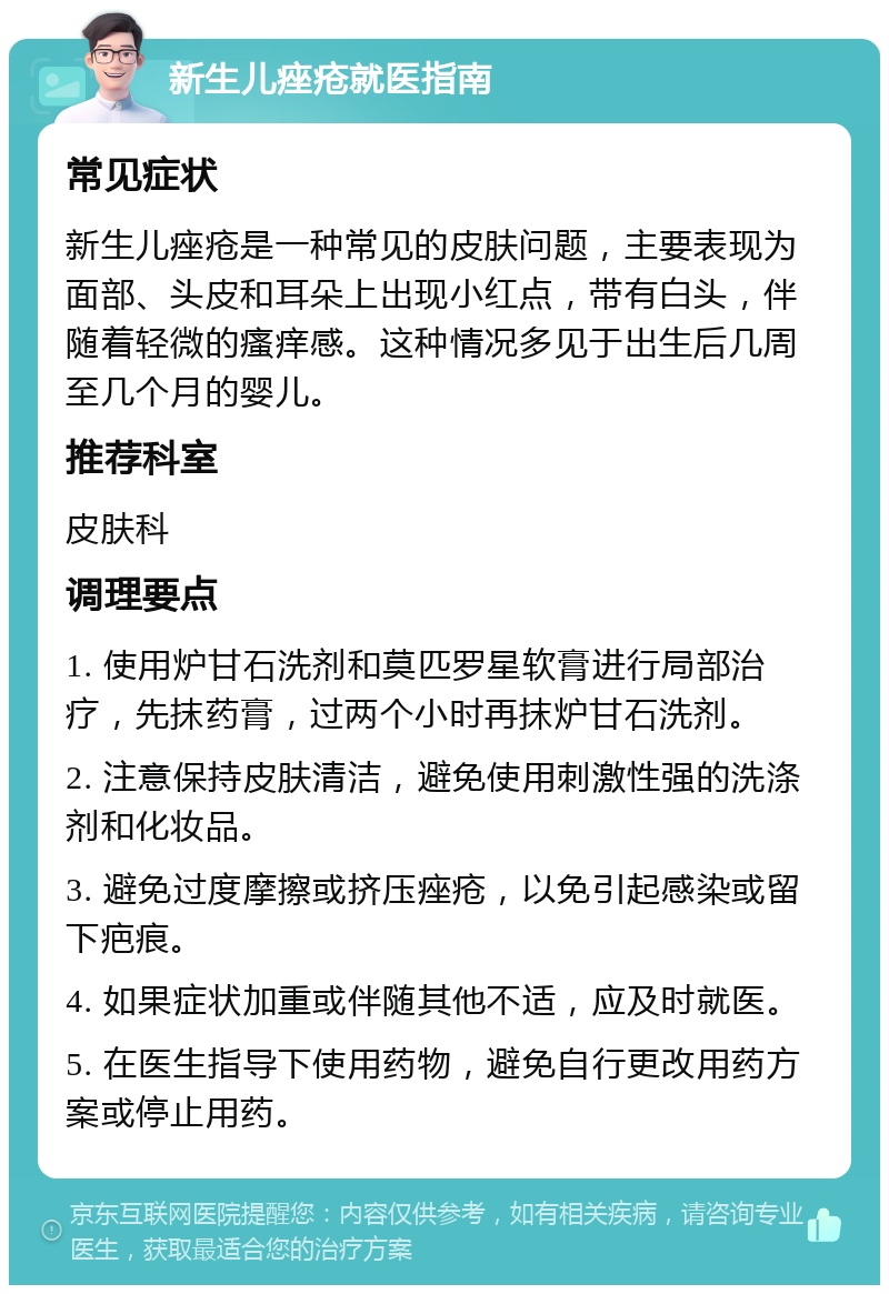 新生儿痤疮就医指南 常见症状 新生儿痤疮是一种常见的皮肤问题，主要表现为面部、头皮和耳朵上出现小红点，带有白头，伴随着轻微的瘙痒感。这种情况多见于出生后几周至几个月的婴儿。 推荐科室 皮肤科 调理要点 1. 使用炉甘石洗剂和莫匹罗星软膏进行局部治疗，先抹药膏，过两个小时再抹炉甘石洗剂。 2. 注意保持皮肤清洁，避免使用刺激性强的洗涤剂和化妆品。 3. 避免过度摩擦或挤压痤疮，以免引起感染或留下疤痕。 4. 如果症状加重或伴随其他不适，应及时就医。 5. 在医生指导下使用药物，避免自行更改用药方案或停止用药。