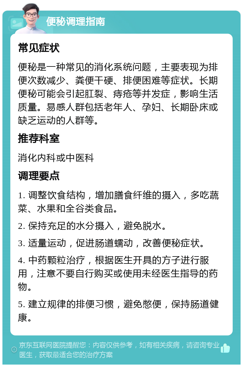 便秘调理指南 常见症状 便秘是一种常见的消化系统问题，主要表现为排便次数减少、粪便干硬、排便困难等症状。长期便秘可能会引起肛裂、痔疮等并发症，影响生活质量。易感人群包括老年人、孕妇、长期卧床或缺乏运动的人群等。 推荐科室 消化内科或中医科 调理要点 1. 调整饮食结构，增加膳食纤维的摄入，多吃蔬菜、水果和全谷类食品。 2. 保持充足的水分摄入，避免脱水。 3. 适量运动，促进肠道蠕动，改善便秘症状。 4. 中药颗粒治疗，根据医生开具的方子进行服用，注意不要自行购买或使用未经医生指导的药物。 5. 建立规律的排便习惯，避免憋便，保持肠道健康。