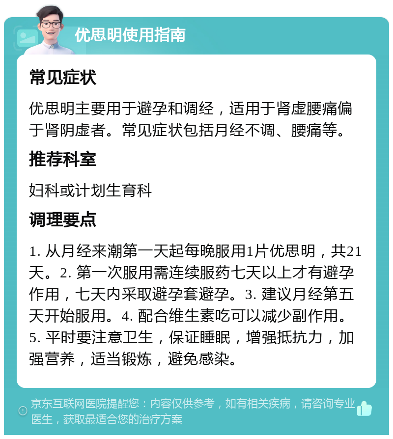 优思明使用指南 常见症状 优思明主要用于避孕和调经，适用于肾虚腰痛偏于肾阴虚者。常见症状包括月经不调、腰痛等。 推荐科室 妇科或计划生育科 调理要点 1. 从月经来潮第一天起每晚服用1片优思明，共21天。2. 第一次服用需连续服药七天以上才有避孕作用，七天内采取避孕套避孕。3. 建议月经第五天开始服用。4. 配合维生素吃可以减少副作用。5. 平时要注意卫生，保证睡眠，增强抵抗力，加强营养，适当锻炼，避免感染。