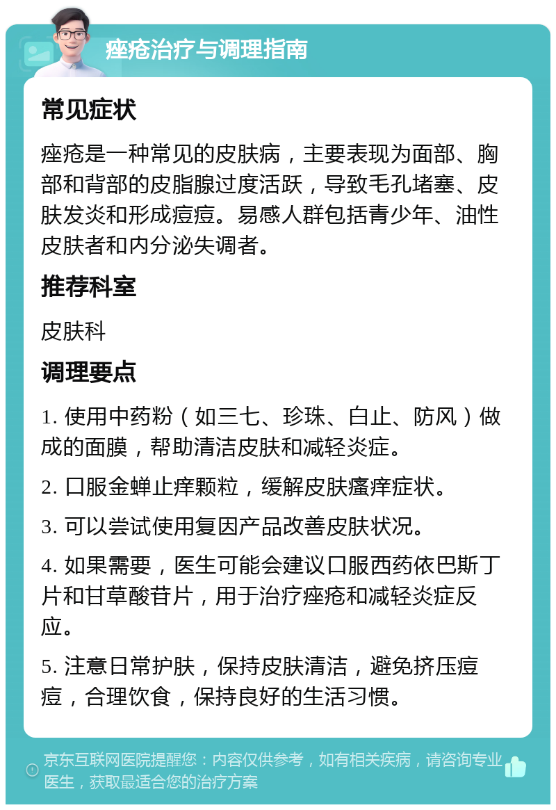 痤疮治疗与调理指南 常见症状 痤疮是一种常见的皮肤病，主要表现为面部、胸部和背部的皮脂腺过度活跃，导致毛孔堵塞、皮肤发炎和形成痘痘。易感人群包括青少年、油性皮肤者和内分泌失调者。 推荐科室 皮肤科 调理要点 1. 使用中药粉（如三七、珍珠、白止、防风）做成的面膜，帮助清洁皮肤和减轻炎症。 2. 口服金蝉止痒颗粒，缓解皮肤瘙痒症状。 3. 可以尝试使用复因产品改善皮肤状况。 4. 如果需要，医生可能会建议口服西药依巴斯丁片和甘草酸苷片，用于治疗痤疮和减轻炎症反应。 5. 注意日常护肤，保持皮肤清洁，避免挤压痘痘，合理饮食，保持良好的生活习惯。