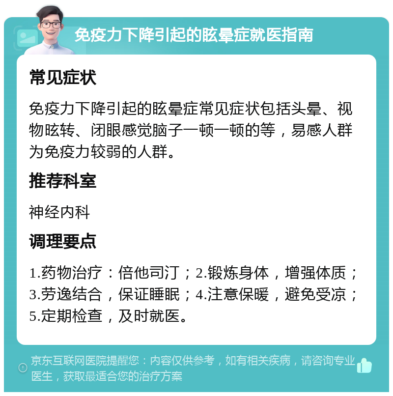 免疫力下降引起的眩晕症就医指南 常见症状 免疫力下降引起的眩晕症常见症状包括头晕、视物昡转、闭眼感觉脑子一顿一顿的等，易感人群为免疫力较弱的人群。 推荐科室 神经内科 调理要点 1.药物治疗：倍他司汀；2.锻炼身体，增强体质；3.劳逸结合，保证睡眠；4.注意保暖，避免受凉；5.定期检查，及时就医。